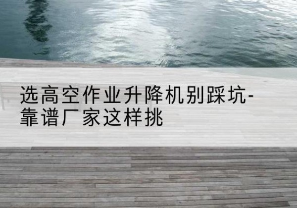 林甸剪叉式升降机厂家-选高空作业升降机别踩坑-靠谱厂家这样挑