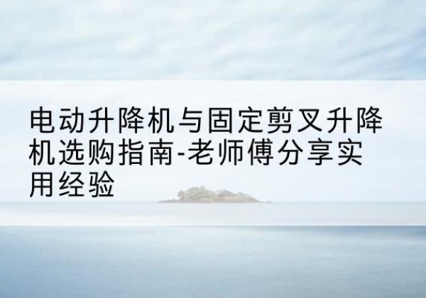 林甸电动升降机怎么选-电动升降机与固定剪叉升降机选购指南-老师傅分享实用经验