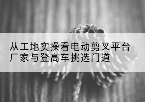 林甸电动剪叉升降平台厂家-从工地实操看电动剪叉平台厂家与登高车挑选门道