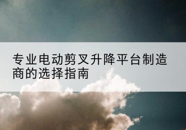 林甸电动剪叉升降平台厂家-专业电动剪叉升降平台制造商的选择指南
